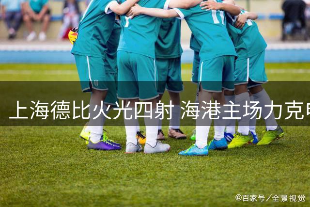 上海德比火光四射 海港主场力克申花终结三轮不胜