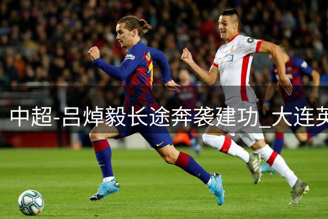 中超-吕焯毅长途奔袭建功 大连英博1-0终结重庆铜梁龙连胜希望