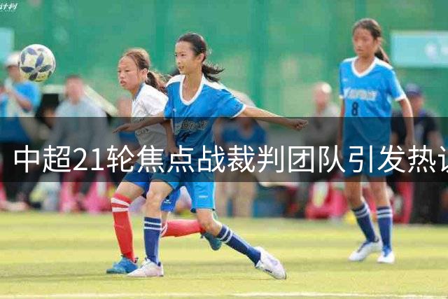 中超21轮焦点战裁判团队引发热议，争议判罚或成比赛关键