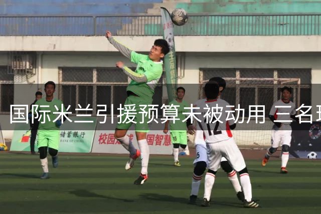 国际米兰引援预算未被动用 三名球员离队或带来额外收入
