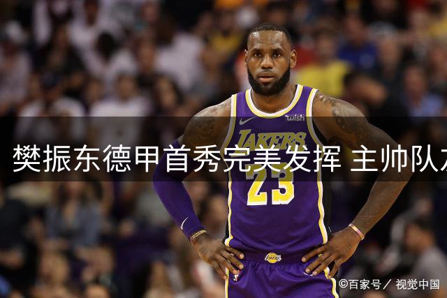 樊振东德甲首秀完美发挥 主帅队友盛赞超级巨星本色