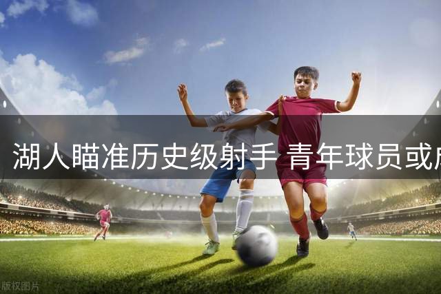 湖人瞄准历史级射手 青年球员或成交易筹码