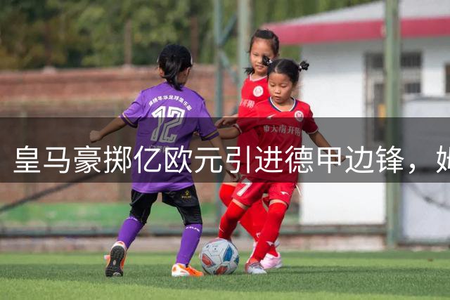 皇马豪掷亿欧元引进德甲边锋，姆巴佩迎来全新战术空间