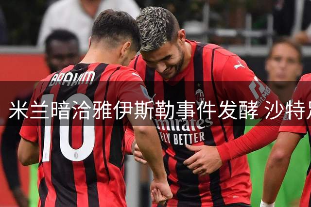 米兰暗洽雅伊斯勒事件发酵 沙特足坛职业伦理再受拷问