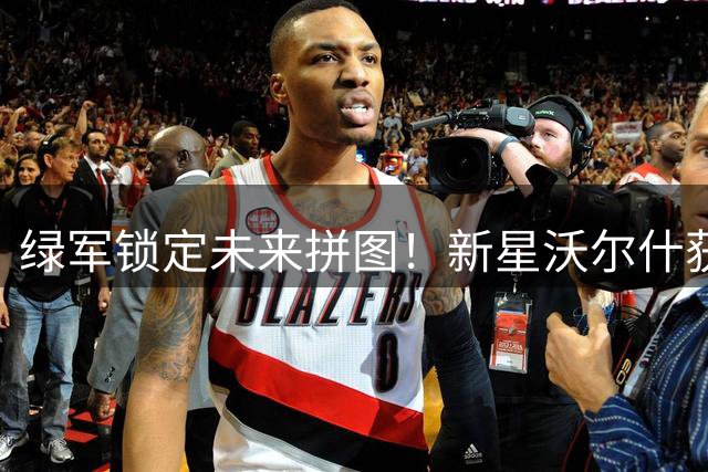 绿军锁定未来拼图！新星沃尔什获3年1500万超值合约