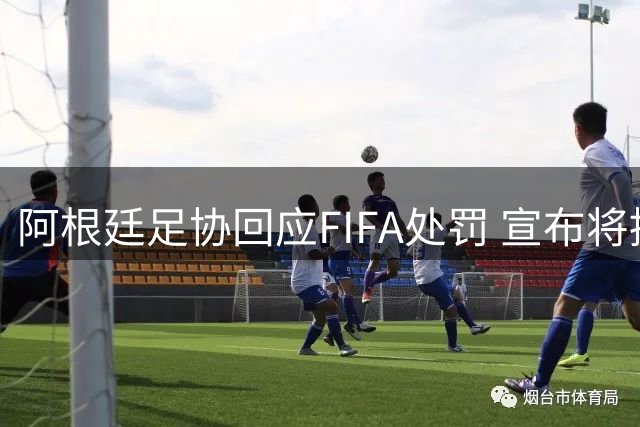 阿根廷足协回应FIFA处罚 宣布将提出正式申诉
