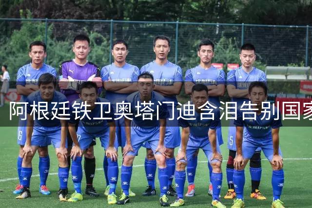 阿根廷铁卫奥塔门迪含泪告别国家队 14年蓝白传奇完美谢幕