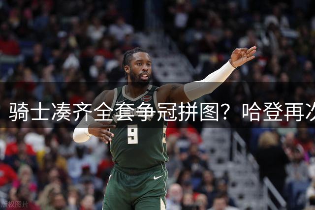 骑士凑齐全套争冠拼图？哈登再次降薪立大功了