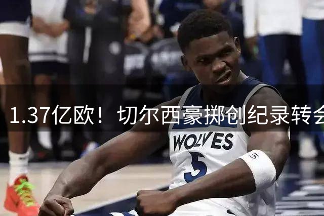 1.37亿欧！切尔西豪掷创纪录转会费签下世界杯红星