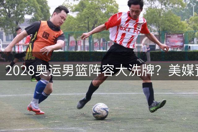 2028奥运男篮阵容大洗牌？美媒预测全新梦之队首发引热议
